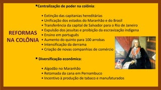 Centralização de poder na colônia:
• Extinção das capitanias hereditárias
• Unificação dos estados do Maranhão e do Brasil
• Transferência da capital de Salvador para o Rio de Janeiro
• Expulsão dos jesuítas e proibição da escravização indígena
• Ensino em português
• Aumento do quinto para 100 arrobas
• Intensificação da derrama
• Criação de novas companhias de comércio
 Diversificação econômica:
• Algodão no Maranhão
• Retomada da cana em Pernambuco
• Incentivo à produção de tabaco e manufaturados
 