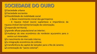  Sociedade urbana
 Sociedade escravista
 Possibilidade de mobilidade social
- o Baixo investimento inicial dos garimpeiros
- A riqueza móvel (ouro) suplantava a importância da
riqueza imóvel (terra)interiorização da colonização;
 expansão territorial;
 grande afluxo populacional ao interior;
 mudança do eixo econômico do nordeste açucareiro para o
centro sul minerador;
 o nascimento do mercado interno;
 a integração econômica da colônia;
 transferência da capital de Salvador para o Rio de Janeiro;
 contestação do “pacto colonial”.
 