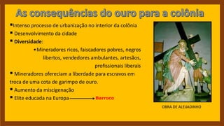 Intenso processo de urbanização no interior da colônia
 Desenvolvimento da cidade
 Diversidade:
•Mineradores ricos, faiscadores pobres, negros
libertos, vendedores ambulantes, artesãos,
profissionais liberais
 Mineradores ofereciam a liberdade para escravos em
troca de uma cota de garimpo de ouro.
 Aumento da miscigenação
 Elite educada na Europa Barroco
OBRA DE ALEIJADINHO
 