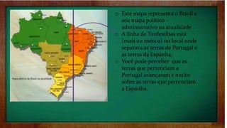 o Este mapa representa o Brasil e
seu mapa político -
administrativo na atualidade .
o A linha de Tordesilhas está
(mais ou menos) no local onde
separava as terras de Portugal e
as terras da Espanha.
o Você pode perceber que as
terras que pertenciam a
Portugal avançaram e muito
sobre as terras que pertenciam
a Espanha.
 