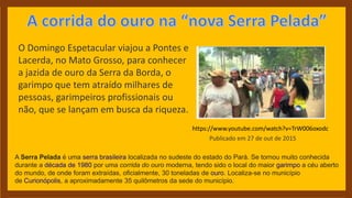 O Domingo Espetacular viajou a Pontes e
Lacerda, no Mato Grosso, para conhecer
a jazida de ouro da Serra da Borda, o
garimpo que tem atraído milhares de
pessoas, garimpeiros profissionais ou
não, que se lançam em busca da riqueza.
https://www.youtube.com/watch?v=TrW006oxodc
Publicado em 27 de out de 2015
A Serra Pelada é uma serra brasileira localizada no sudeste do estado do Pará. Se tornou muito conhecida
durante a década de 1980 por uma corrida do ouro moderna, tendo sido o local do maior garimpo a céu aberto
do mundo, de onde foram extraídas, oficialmente, 30 toneladas de ouro. Localiza-se no município
de Curionópolis, a aproximadamente 35 quilômetros da sede do município.
 