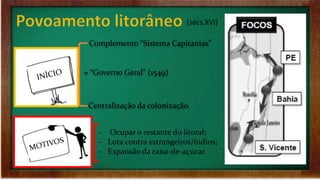 (sécs.XVI)
= “Governo Geral” (1549)
Complemento “Sistema Capitanias”
Centralização da colonização.
‐ Ocupar o restante do litoral;
‐ Luta contra estrangeiros/índios;
‐ Expansão da cana-de-açúcar.
 
