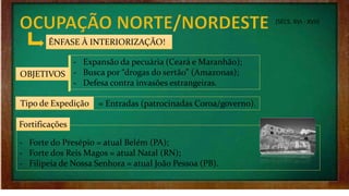 (SÉCS. XVI - XVII)
ÊNFASE À INTERIORIZAÇÃO!
OBJETIVOS
‐ Expansão da pecuária (Ceará e Maranhão);
‐ Busca por “drogas do sertão” (Amazonas);
‐ Defesa contra invasões estrangeiras.
Tipo de Expedição
‐ Forte do Presépio = atual Belém (PA);
‐ Forte dos Reis Magos = atual Natal (RN);
‐ Filipeia de Nossa Senhora = atual João Pessoa (PB).
Fortificações
= Entradas (patrocinadas Coroa/governo).
 