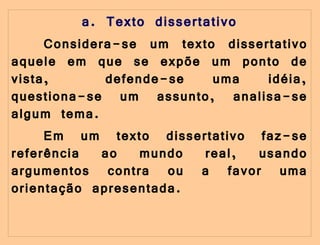 a. Texto dissertativo Considera-se um texto dissertativo aquele em que se expõe um ponto de vista,  defende-se uma idéia, questiona-se um assunto, analisa-se algum tema. Em um texto dissertativo faz-se referência ao mundo real, usando argumentos contra ou a favor uma orientação apresentada. 