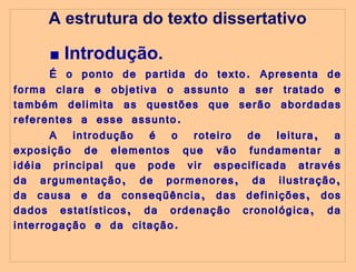 A estrutura do texto dissertativo ■  Introdução. É o ponto de partida do texto. Apresenta de forma clara e objetiva o assunto a ser tratado e também delimita as questões que serão abordadas referentes a esse assunto.  A introdução é o roteiro de leitura, a exposição de elementos que vão fundamentar a idéia principal que pode vir especificada através da argumentação, de pormenores, da ilustração, da causa e da conseqüência, das definições, dos dados estatísticos, da ordenação cronológica, da interrogação e da citação.   