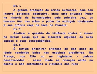 Ex.1. A grande produção de armas nucleares, com seu incrível potencial destrutivo, criou uma situação ímpar na história da humanidade: pela primeira vez, os homens têm nas mãos o poder de extinguir totalmente a sua própria raça da face do Planeta. Ex.2. Analisar a questão da violência contra o menor no Brasil exige que se discutam algumas de suas causas e suas conseqüências. Ex.3. É comum encontrar crianças de dez anos de idade vendendo balas nas esquinas brasileiras. Na França, nos EUA ou na Inglaterra - países desenvolvidos - nessa idade as crianças estão na escola e não submetidas a violência das ruas . 