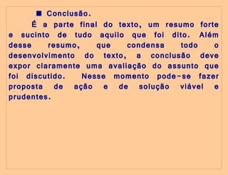   ■   Conclusão.  É a parte final do texto, um resumo forte e sucinto de tudo aquilo que foi dito.  Além desse resumo, que condensa todo o desenvolvimento do texto, a conclusão deve expor claramente uma avaliação do assunto que foi discutido.  Nesse momento pode-se fazer proposta de ação e de solução viável e prudentes. 