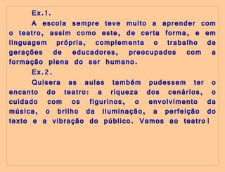 Ex.1. A escola sempre teve muito a aprender com o teatro, assim como este, de certa forma, e em linguagem própria, complementa o trabalho de gerações de educadores, preocupados com a formação plena do ser humano.     Ex.2. Quisera as aulas também pudessem ter o encanto do teatro: a riqueza dos cenários, o cuidado com os figurinos, o envolvimento da música, o brilho da iluminação, a perfeição do texto e a vibração do público. Vamos ao teatro!  