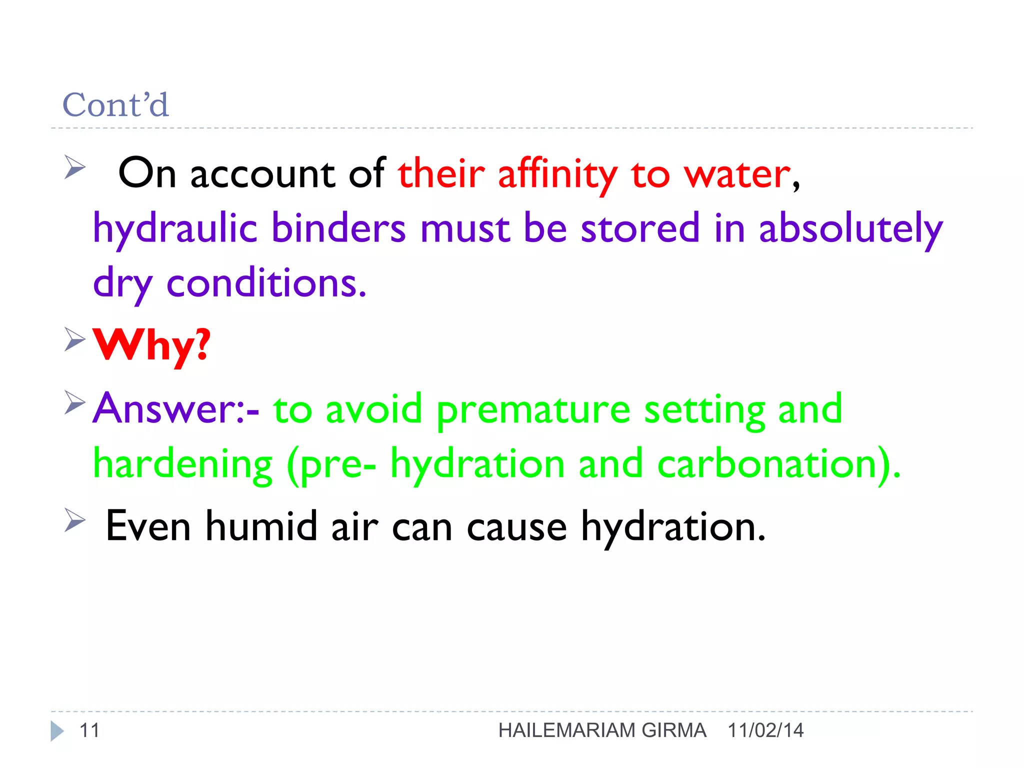 Cont’d 
 On account of their affinity to water, 
hydraulic binders must be stored in absolutely 
dry conditions. 
Why? 
Answer:- to avoid premature setting and 
hardening (pre- hydration and carbonation). 
 Even humid air can cause hydration. 
11 HAILEMARIAM GIRMA 11/02/14 
 