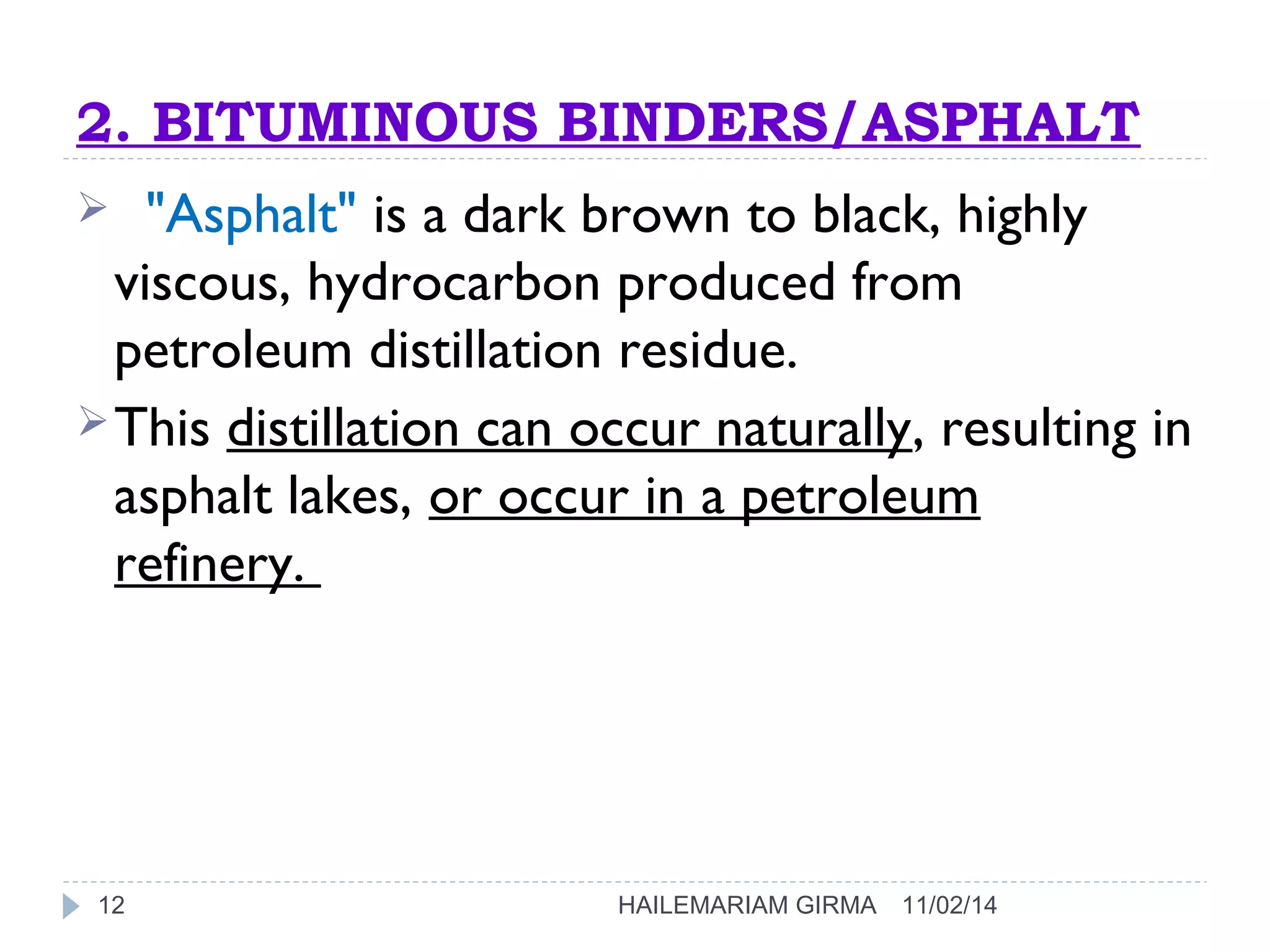 2. BITUMINOUS BINDERS/ASPHALT 
 "Asphalt" is a dark brown to black, highly 
viscous, hydrocarbon produced from 
petroleum distillation residue. 
This distillation can occur naturally, resulting in 
asphalt lakes, or occur in a petroleum 
refinery. 
12 HAILEMARIAM GIRMA 11/02/14 
 