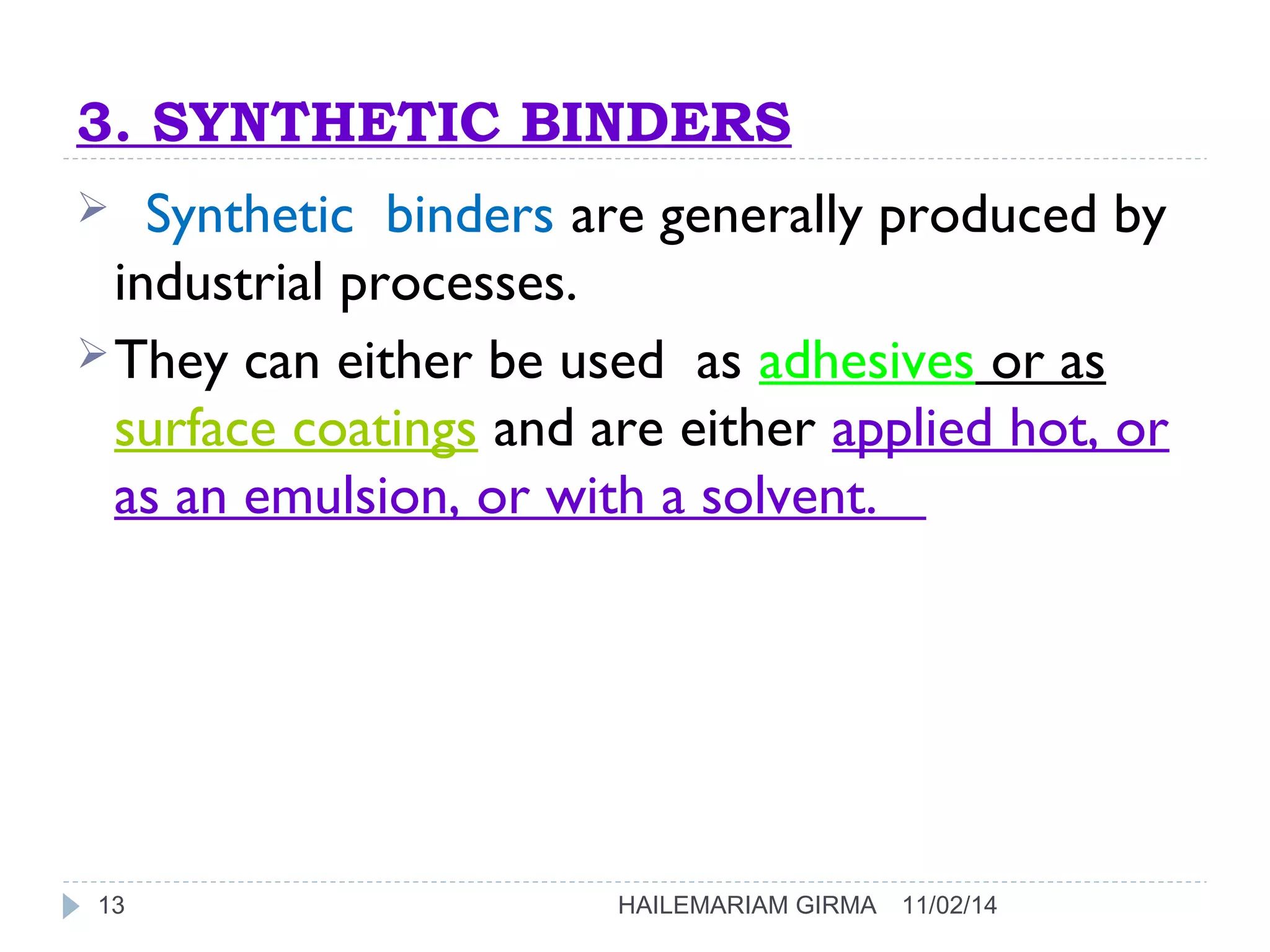 3. SYNTHETIC BINDERS 
 Synthetic binders are generally produced by 
industrial processes. 
They can either be used as adhesives or as 
surface coatings and are either applied hot, or 
as an emulsion, or with a solvent. 
13 HAILEMARIAM GIRMA 11/02/14 
 