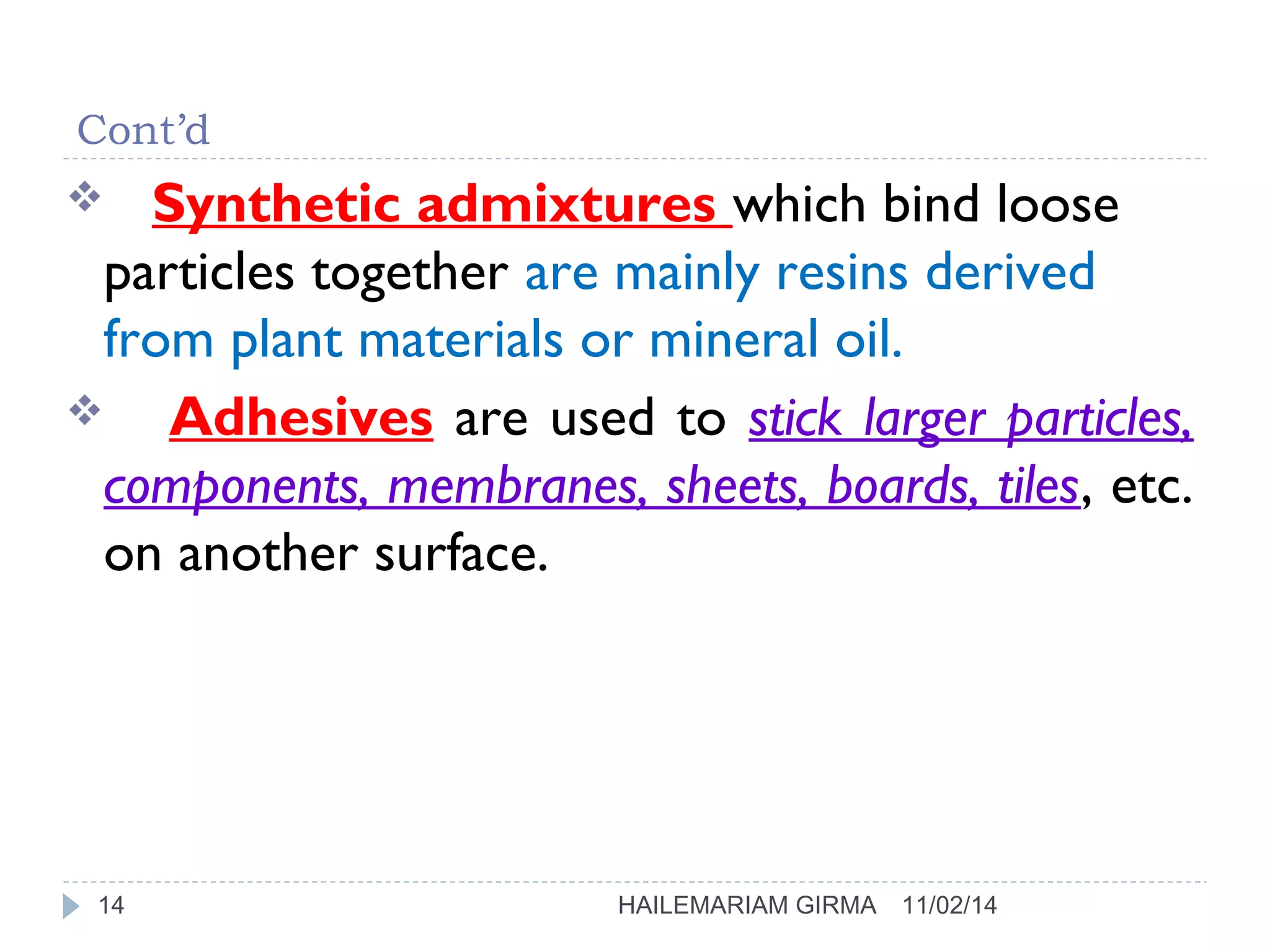 Cont’d 
 Synthetic admixtures which bind loose 
particles together are mainly resins derived 
from plant materials or mineral oil. 
 Adhesives are used to stick larger particles, 
components, membranes, sheets, boards, tiles, etc. 
on another surface. 
14 HAILEMARIAM GIRMA 11/02/14 
 