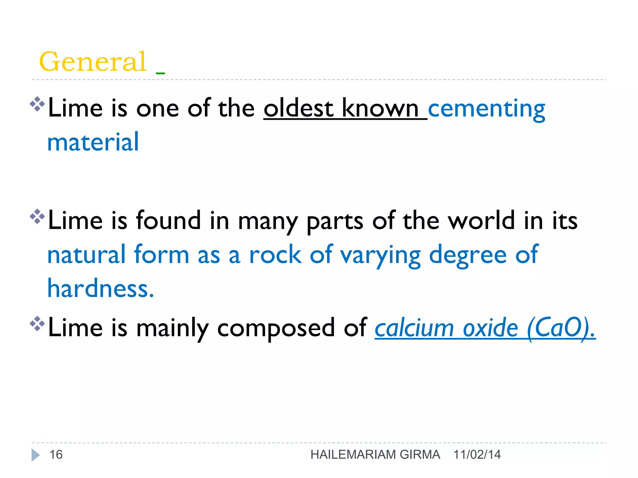 General 
Lime is one of the oldest known cementing 
material 
Lime is found in many parts of the world in its 
natural form as a rock of varying degree of 
hardness. 
Lime is mainly composed of calcium oxide (CaO). 
16 HAILEMARIAM GIRMA 11/02/14 
 