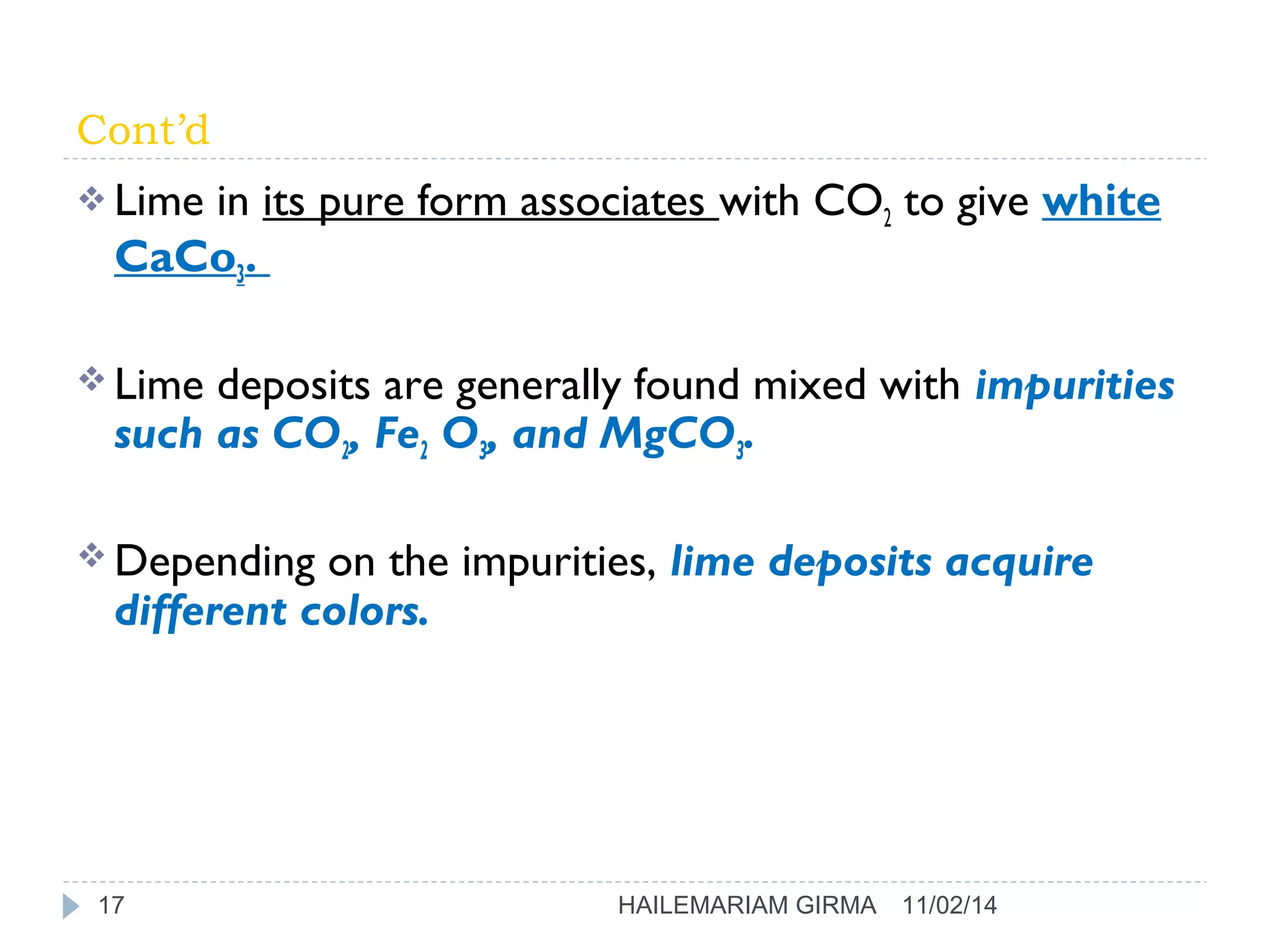 Cont’d 
Lime in its pure form associates with CO2 to give white 
CaCo3. 
Lime deposits are generally found mixed with impurities 
such as CO2, Fe2 O3, and MgCO3. 
Depending on the impurities, lime deposits acquire 
different colors. 
17 HAILEMARIAM GIRMA 11/02/14 
 