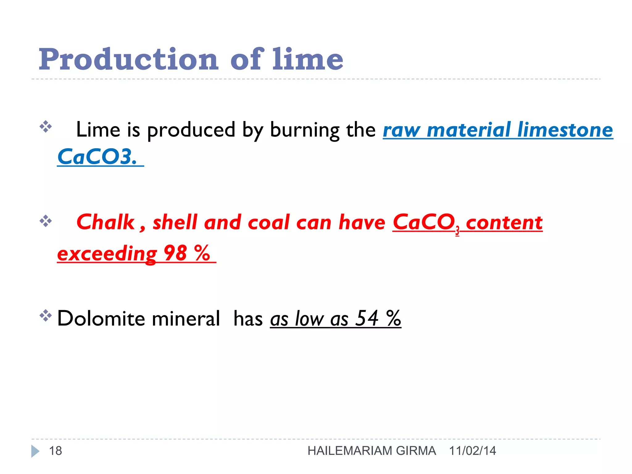 Production of lime 
 Lime is produced by burning the raw material limestone 
CaCO3. 
 Chalk , shell and coal can have CaCO3 content 
exceeding 98 % 
Dolomite mineral has as low as 54 % 
18 HAILEMARIAM GIRMA 11/02/14 
 