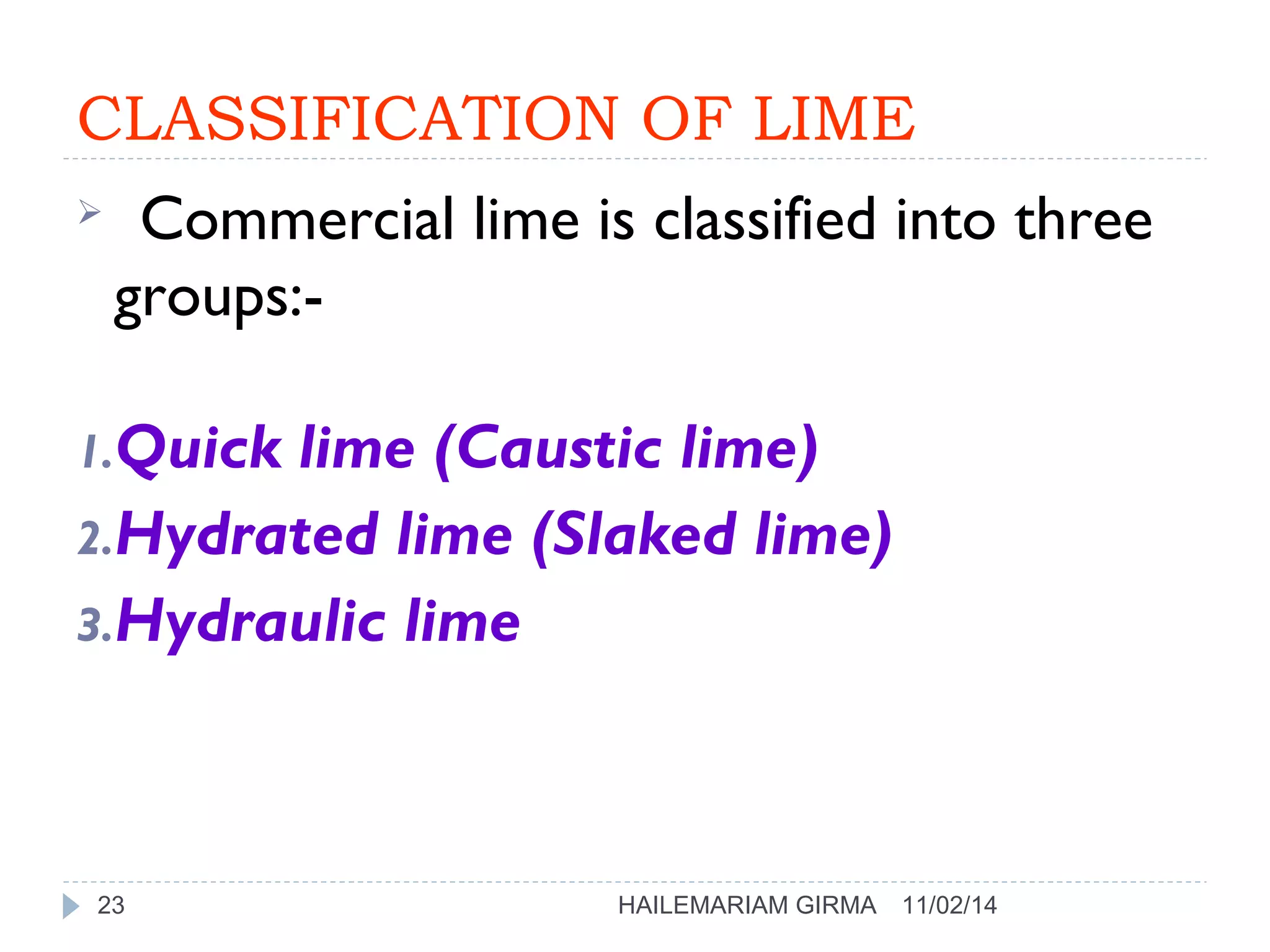 CLASSIFICATION OF LIME 
 Commercial lime is classified into three 
groups:- 
1.Quick lime (Caustic lime) 
2.Hydrated lime (Slaked lime) 
3.Hydraulic lime 
23 HAILEMARIAM GIRMA 11/02/14 
 