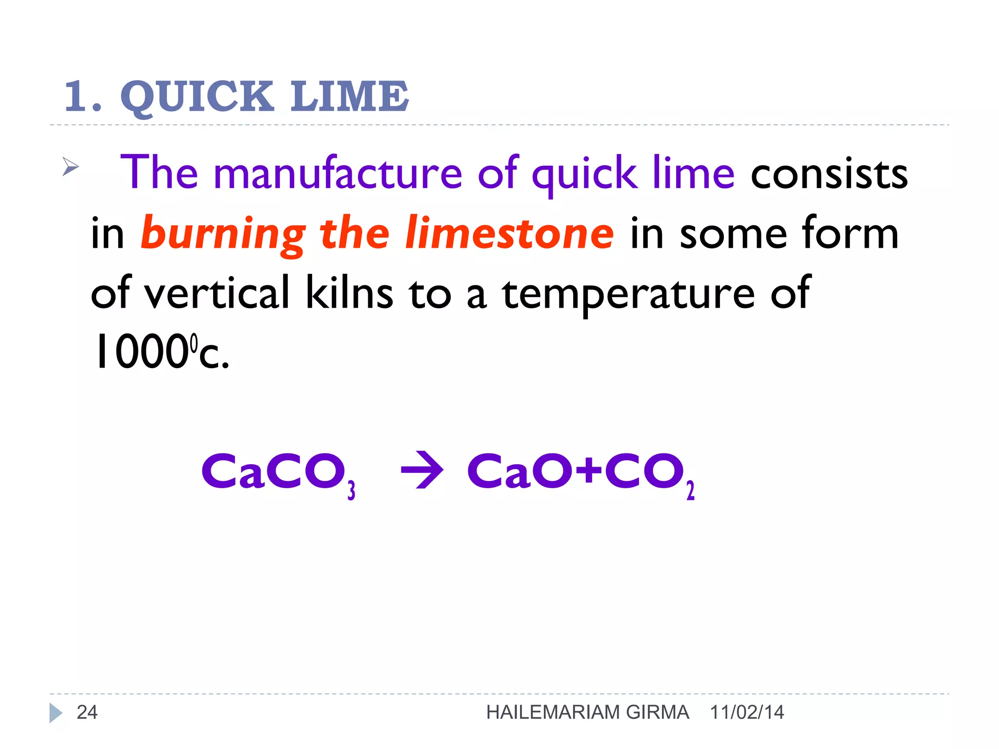 1. QUICK LIME 
 The manufacture of quick lime consists 
in burning the limestone in some form 
of vertical kilns to a temperature of 
10000c. 
CaCO3  CaO+CO2 
24 HAILEMARIAM GIRMA 11/02/14 
 