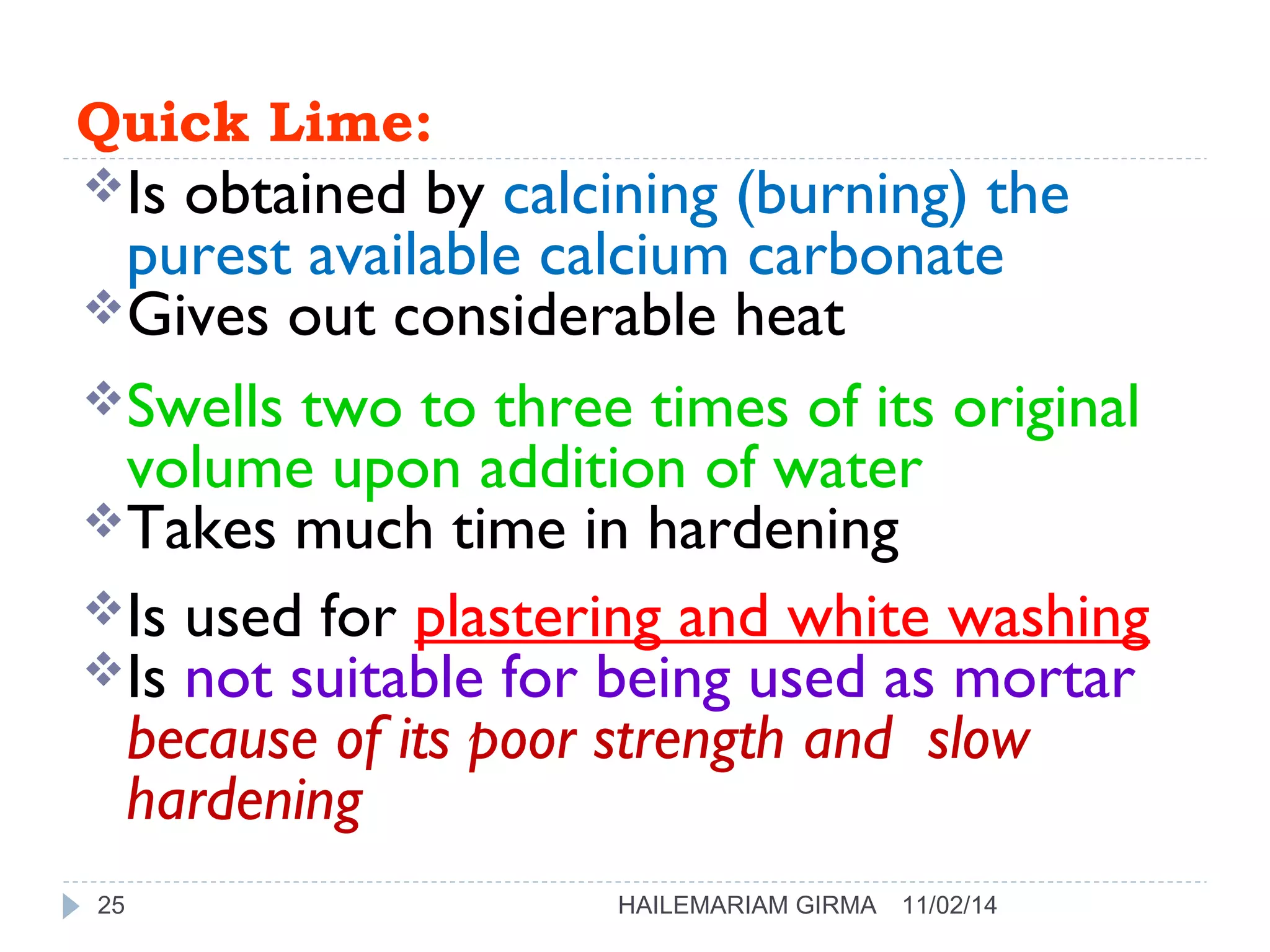 Quick Lime: 
Is obtained by calcining (burning) the 
purest available calcium carbonate 
Gives out considerable heat 
Swells two to three times of its original 
volume upon addition of water 
Takes much time in hardening 
Is used for plastering and white washing 
Is not suitable for being used as mortar 
because of its poor strength and slow 
hardening 
25 HAILEMARIAM GIRMA 11/02/14 
 