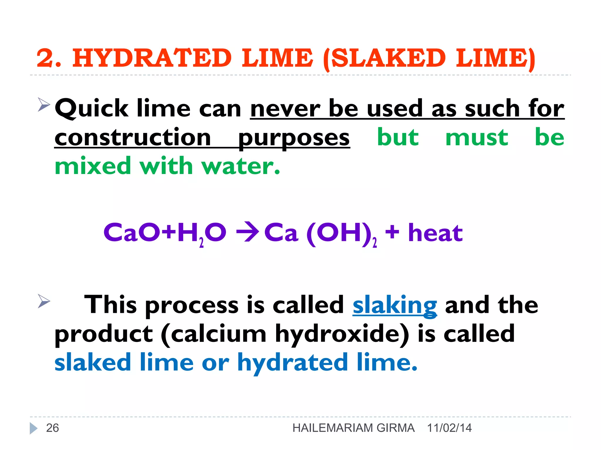 2. HYDRATED LIME (SLAKED LIME) 
Quick lime can never be used as such for 
construction purposes but must be 
mixed with water. 
CaO+H2O Ca (OH)2 + heat 
 This process is called slaking and the 
product (calcium hydroxide) is called 
slaked lime or hydrated lime. 
26 HAILEMARIAM GIRMA 11/02/14 
 