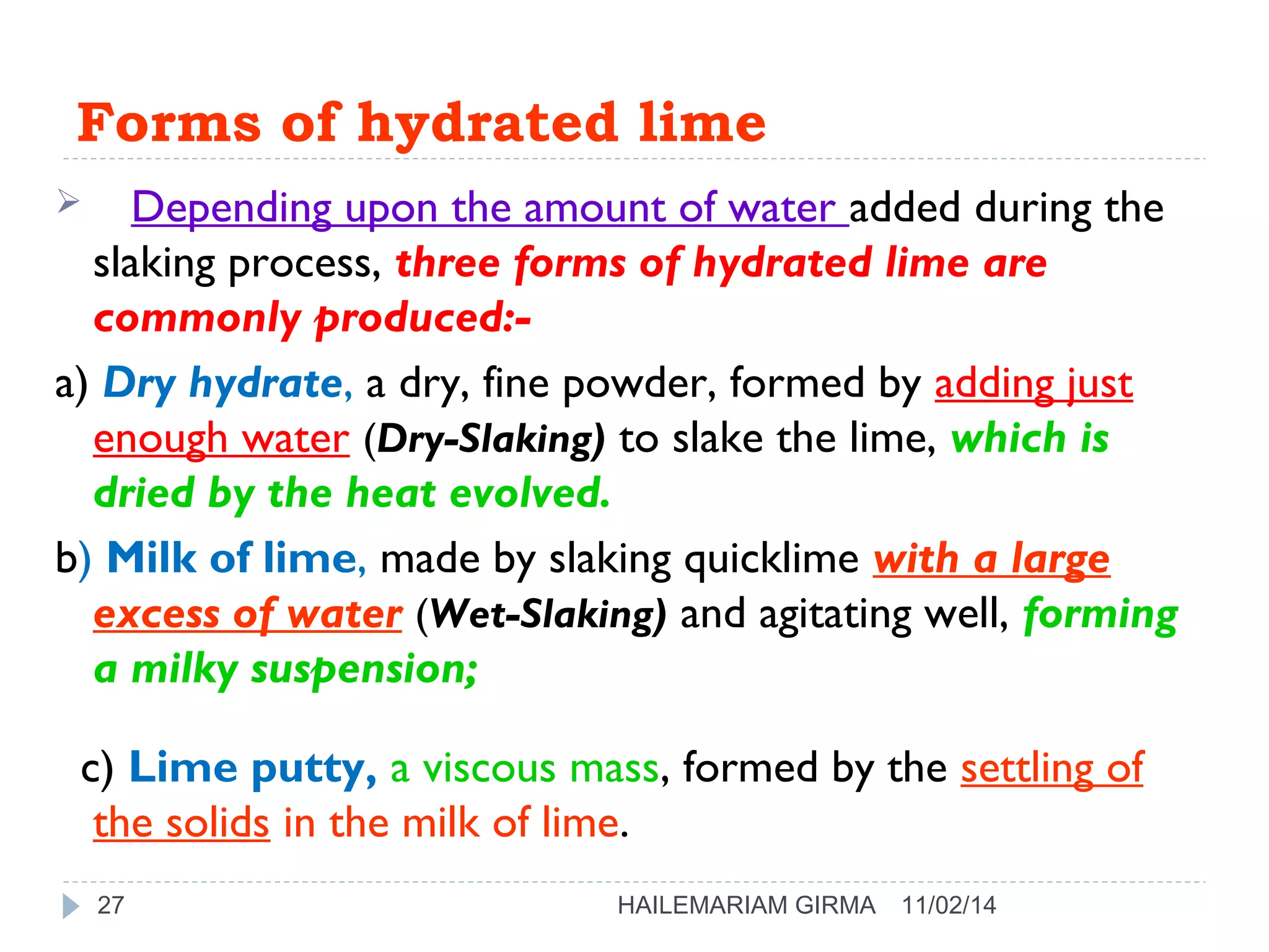Forms of hydrated lime 
 Depending upon the amount of water added during the 
slaking process, three forms of hydrated lime are 
commonly produced:- 
a) Dry hydrate, a dry, fine powder, formed by adding just 
enough water (Dry-Slaking) to slake the lime, which is 
dried by the heat evolved. 
b) Milk of lime, made by slaking quicklime with a large 
excess of water (Wet-Slaking) and agitating well, forming 
a milky suspension; 
c) Lime putty, a viscous mass, formed by the settling of 
the solids in the milk of lime. 
27 HAILEMARIAM GIRMA 11/02/14 
 