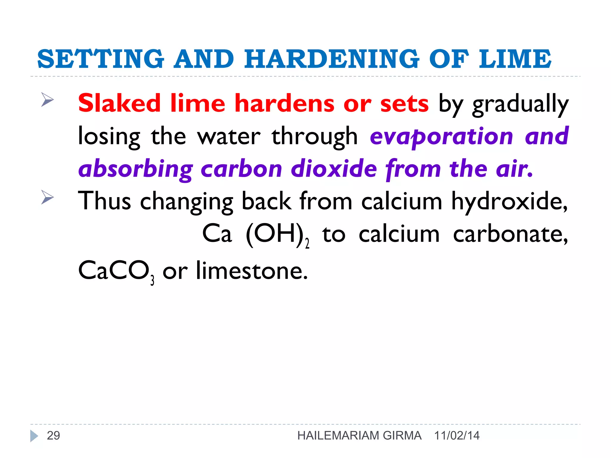 SETTING AND HARDENING OF LIME 
 Slaked lime hardens or sets by gradually 
losing the water through evaporation and 
absorbing carbon dioxide from the air. 
 Thus changing back from calcium hydroxide, 
Ca (OH)2 to calcium carbonate, 
CaCO3 or limestone. 
29 HAILEMARIAM GIRMA 11/02/14 
 
