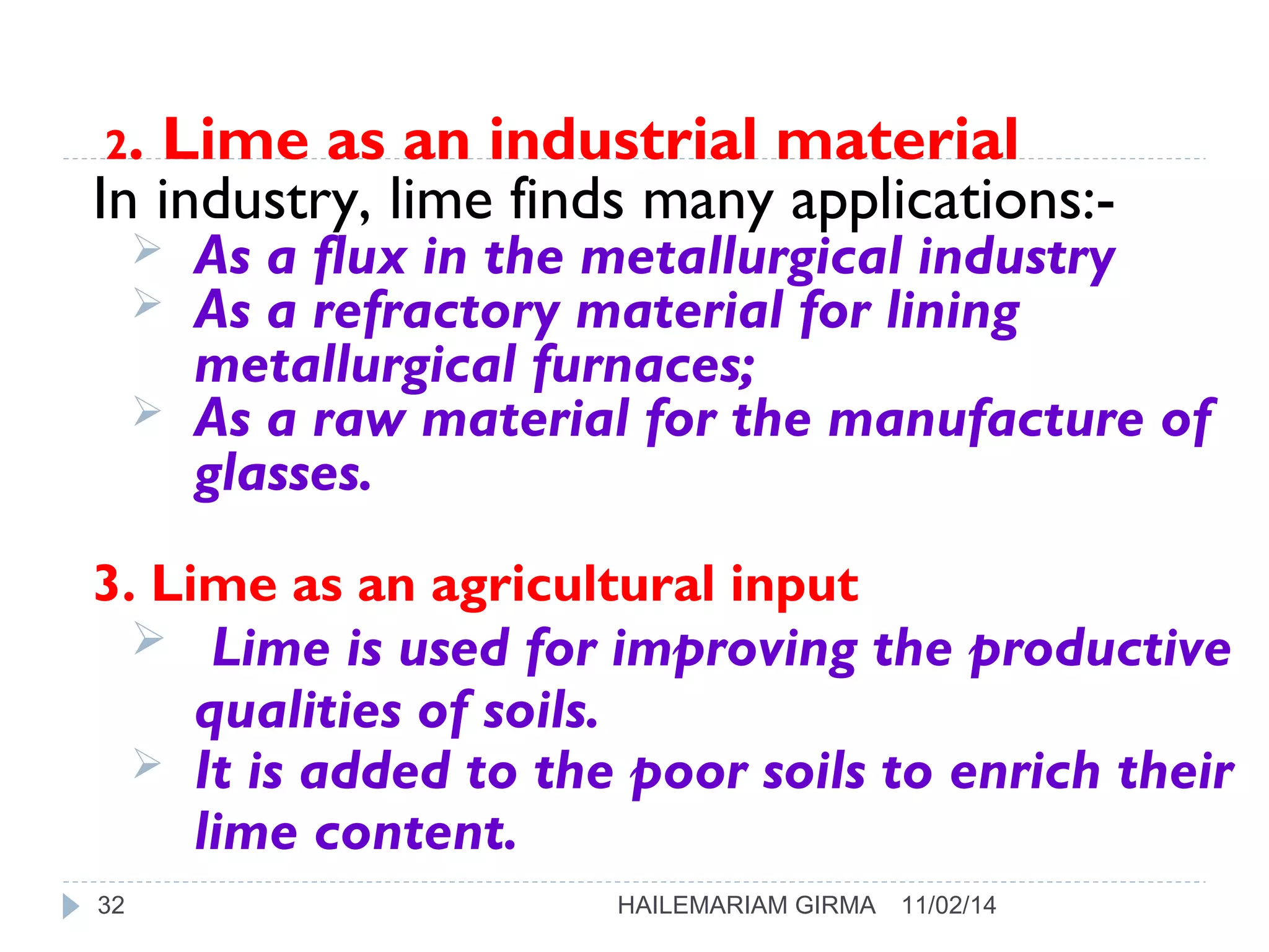 2. Lime as an industrial material 
In industry, lime finds many applications:- 
 As a flux in the metallurgical industry 
 As a refractory material for lining 
metallurgical furnaces; 
 As a raw material for the manufacture of 
glasses. 
3. Lime as an agricultural input 
 Lime is used for improving the productive 
qualities of soils. 
 It is added to the poor soils to enrich their 
lime content. 
32 HAILEMARIAM GIRMA 11/02/14 
 