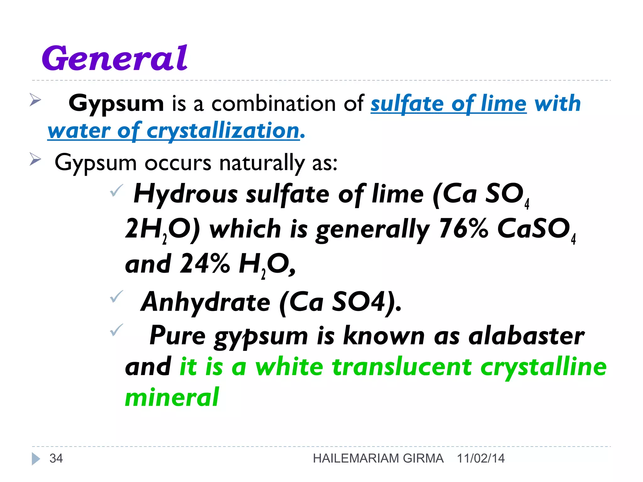 General 
 Gypsum is a combination of sulfate of lime with 
water of crystallization. 
 Gypsum occurs naturally as: 
 Hydrous sulfate of lime (Ca SO4 
2H2O) which is generally 76% CaSO4 
and 24% H2O, 
 Anhydrate (Ca SO4). 
 Pure gypsum is known as alabaster 
and it is a white translucent crystalline 
mineral 
34 HAILEMARIAM GIRMA 11/02/14 
 