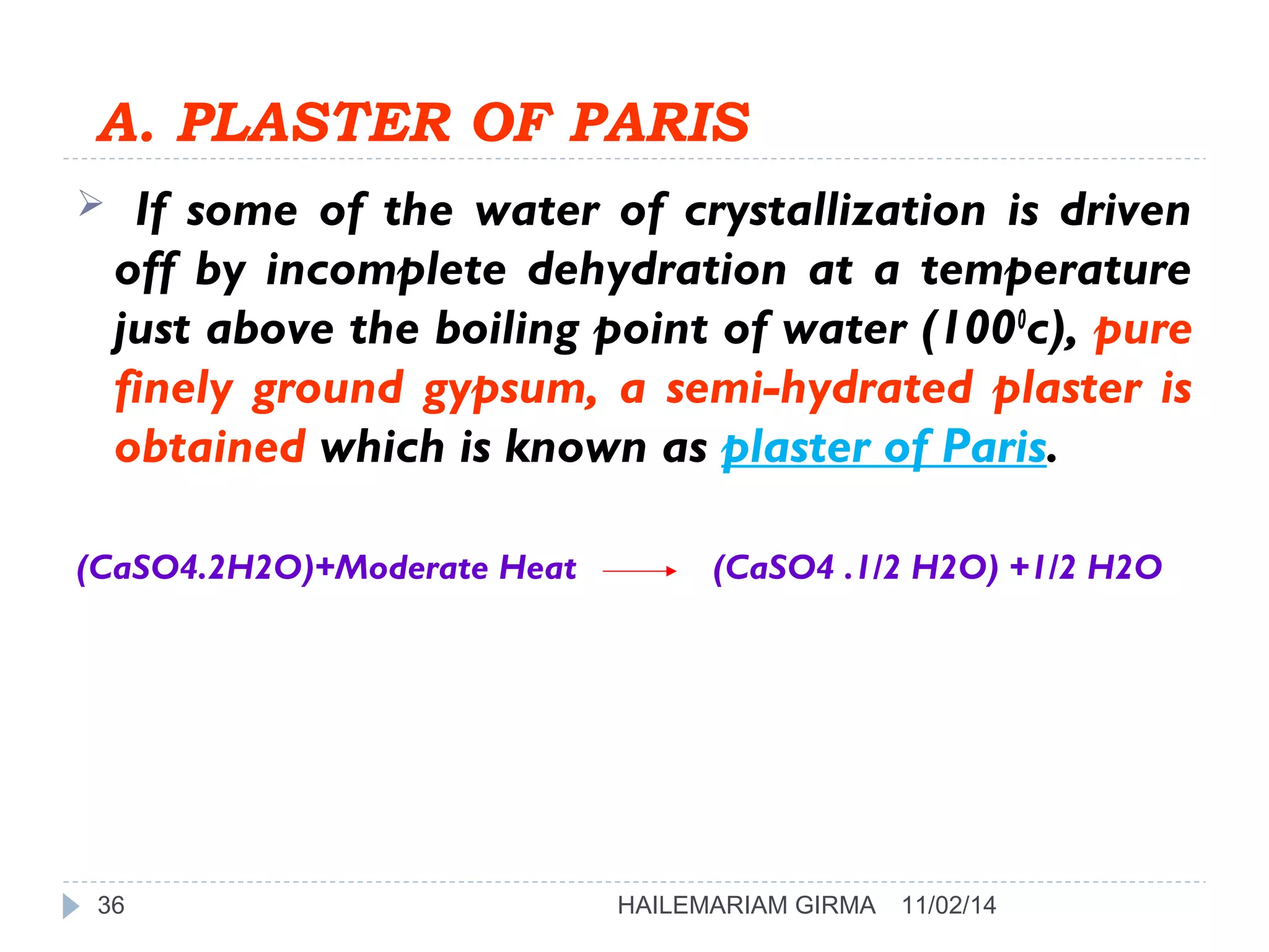 A. PLASTER OF PARIS 
 If some of the water of crystallization is driven 
off by incomplete dehydration at a temperature 
just above the boiling point of water (1000c), pure 
finely ground gypsum, a semi-hydrated plaster is 
obtained which is known as plaster of Paris. 
(CaSO4.2H2O)+Moderate Heat (CaSO4 .1/2 H2O) +1/2 H2O 
36 HAILEMARIAM GIRMA 11/02/14 
 