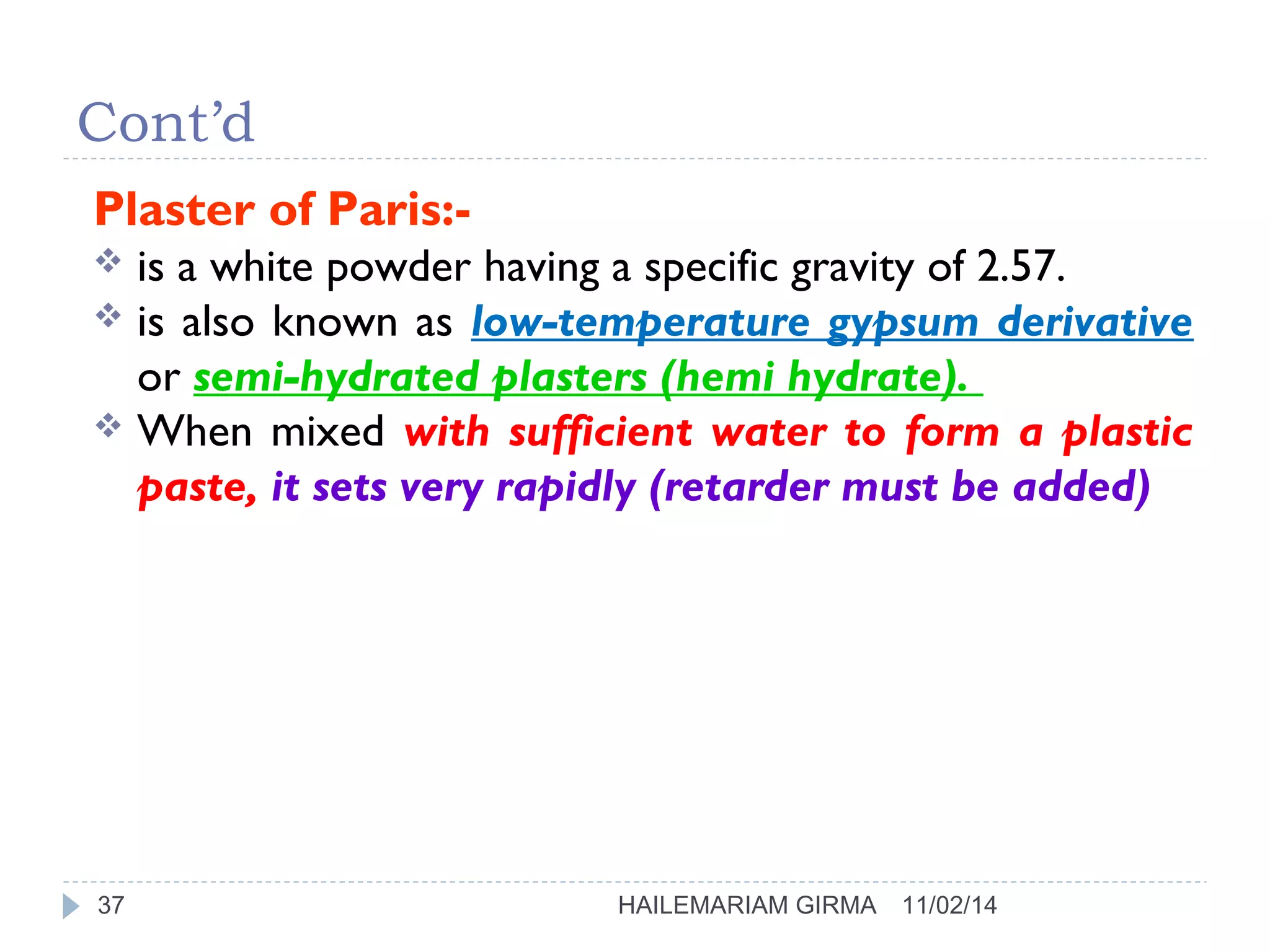 Cont’d 
Plaster of Paris:- 
 is a white powder having a specific gravity of 2.57. 
 is also known as low-temperature gypsum derivative 
or semi-hydrated plasters (hemi hydrate). 
 When mixed with sufficient water to form a plastic 
paste, it sets very rapidly (retarder must be added) 
37 HAILEMARIAM GIRMA 11/02/14 
 