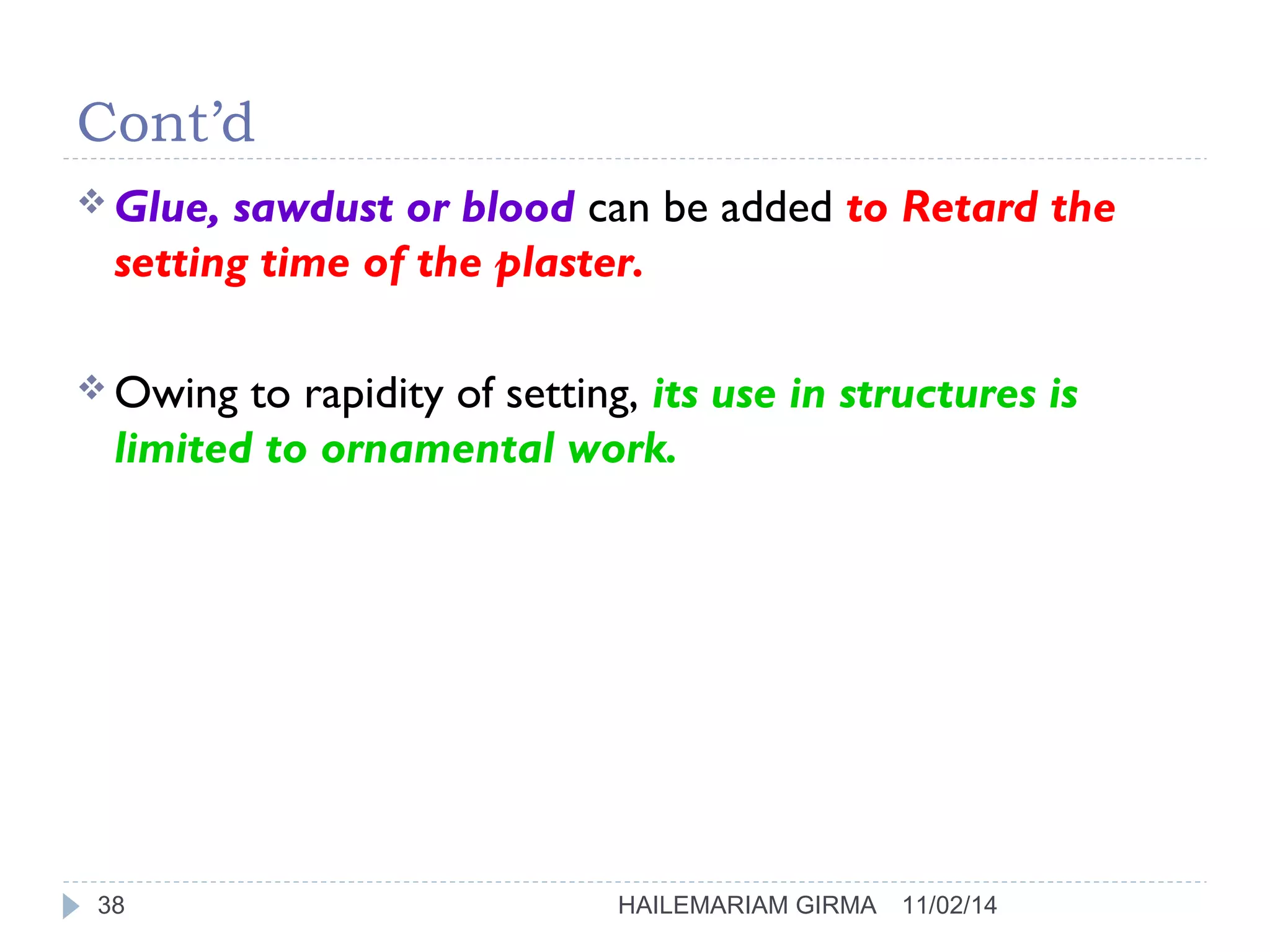 Cont’d 
Glue, sawdust or blood can be added to Retard the 
setting time of the plaster. 
Owing to rapidity of setting, its use in structures is 
limited to ornamental work. 
38 HAILEMARIAM GIRMA 11/02/14 
 