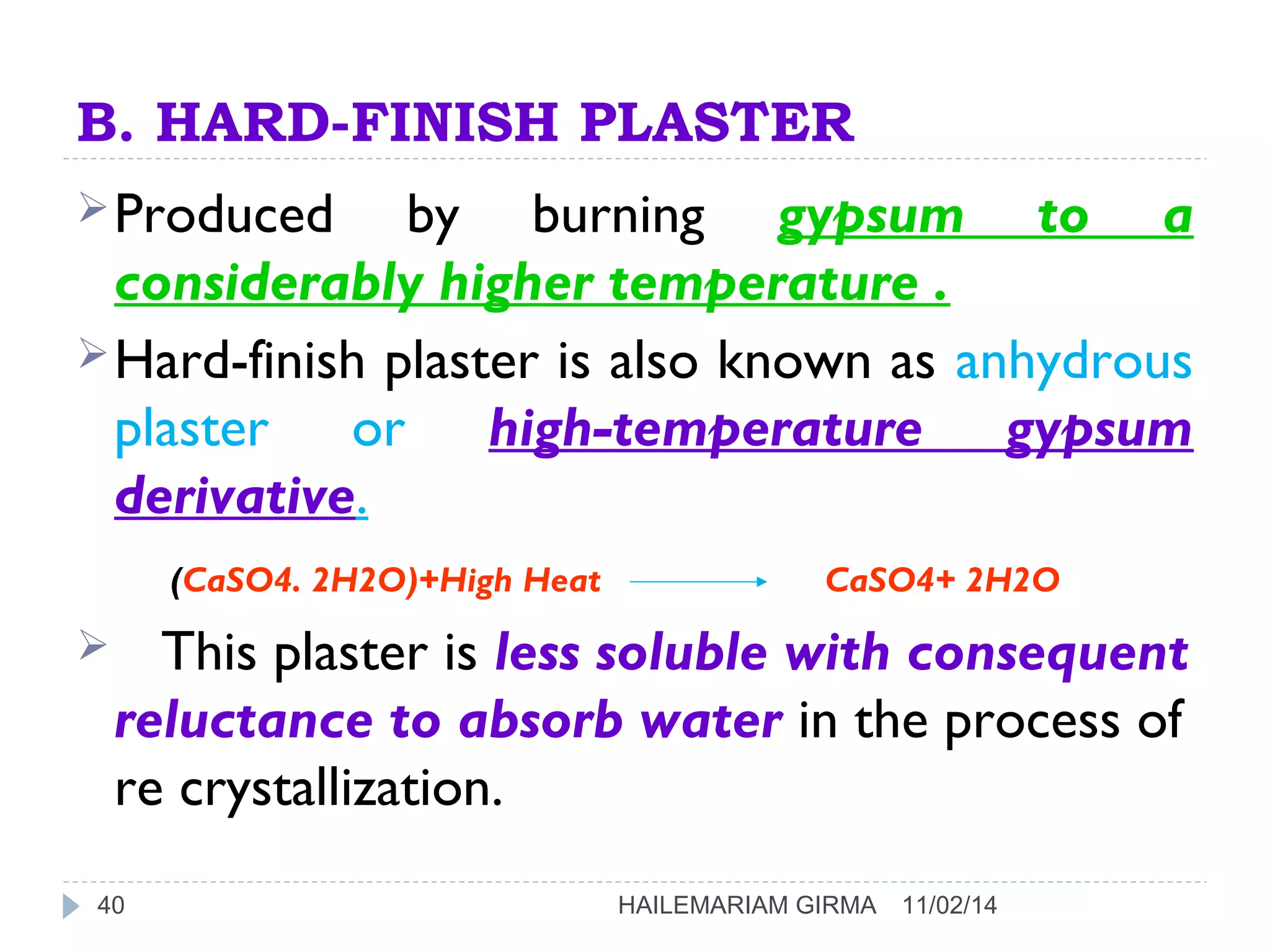 B. HARD-FINISH PLASTER 
Produced by burning gypsum to a 
considerably higher temperature . 
Hard-finish plaster is also known as anhydrous 
plaster or high-temperature gypsum 
derivative. 
(CaSO4. 2H2O)+High Heat CaSO4+ 2H2O 
 This plaster is less soluble with consequent 
reluctance to absorb water in the process of 
re crystallization. 
40 HAILEMARIAM GIRMA 11/02/14 
 