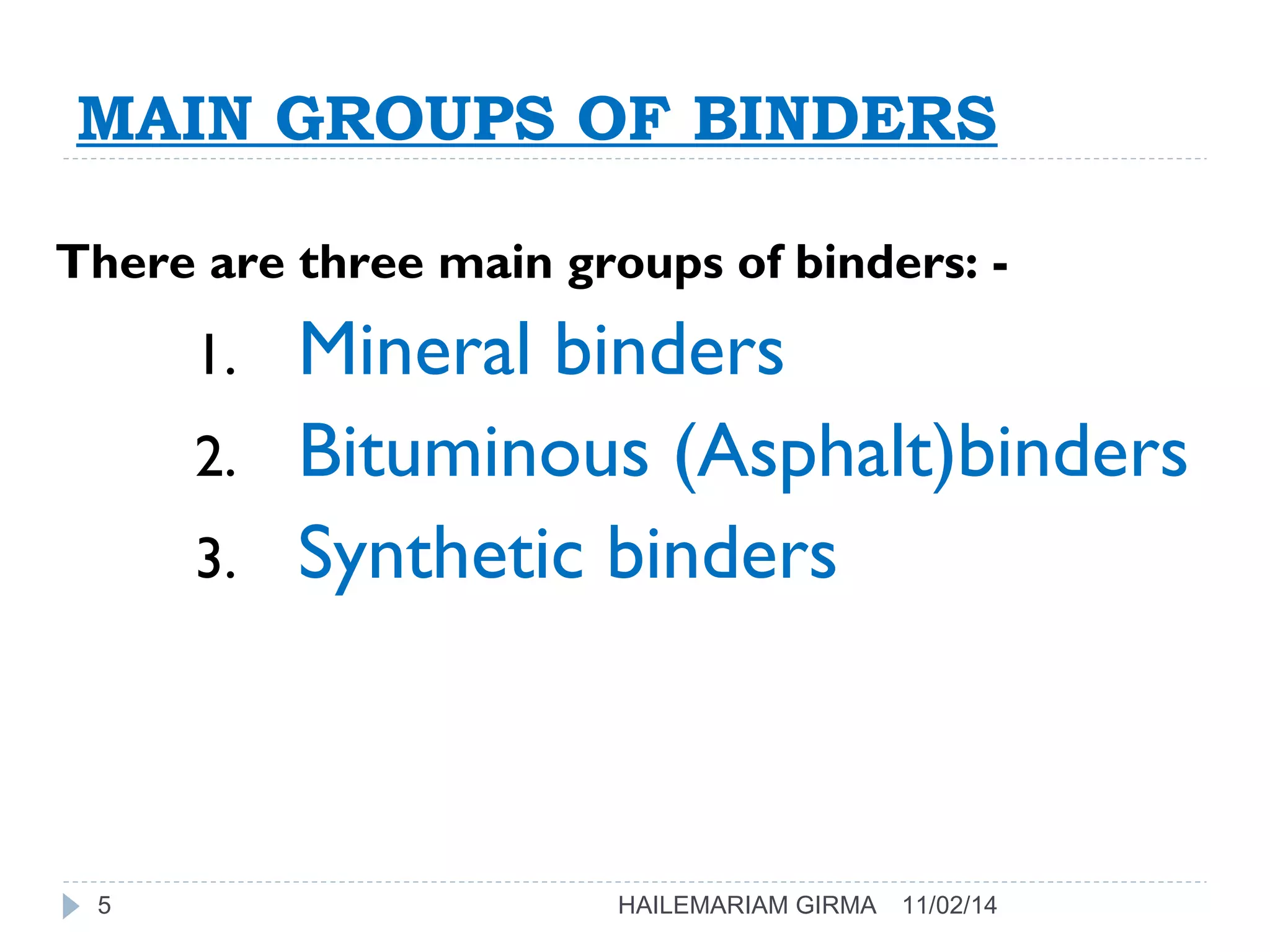 MAIN GROUPS OF BINDERS 
There are three main groups of binders: - 
1. Mineral binders 
2. Bituminous (Asphalt)binders 
3. Synthetic binders 
5 HAILEMARIAM GIRMA 11/02/14 
 