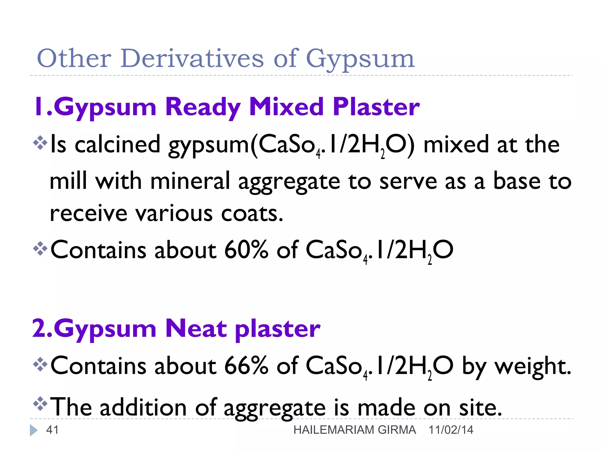 Other Derivatives of Gypsum 
1.Gypsum Ready Mixed Plaster 
Is calcined gypsum(CaSo4.1/2H2O) mixed at the 
mill with mineral aggregate to serve as a base to 
receive various coats. 
Contains about 60% of CaSo4.1/2H2O 
2.Gypsum Neat plaster 
Contains about 66% of CaSo4.1/2H2O by weight. 
The addition of aggregate is made on site. 
41 HAILEMARIAM GIRMA 11/02/14 
 