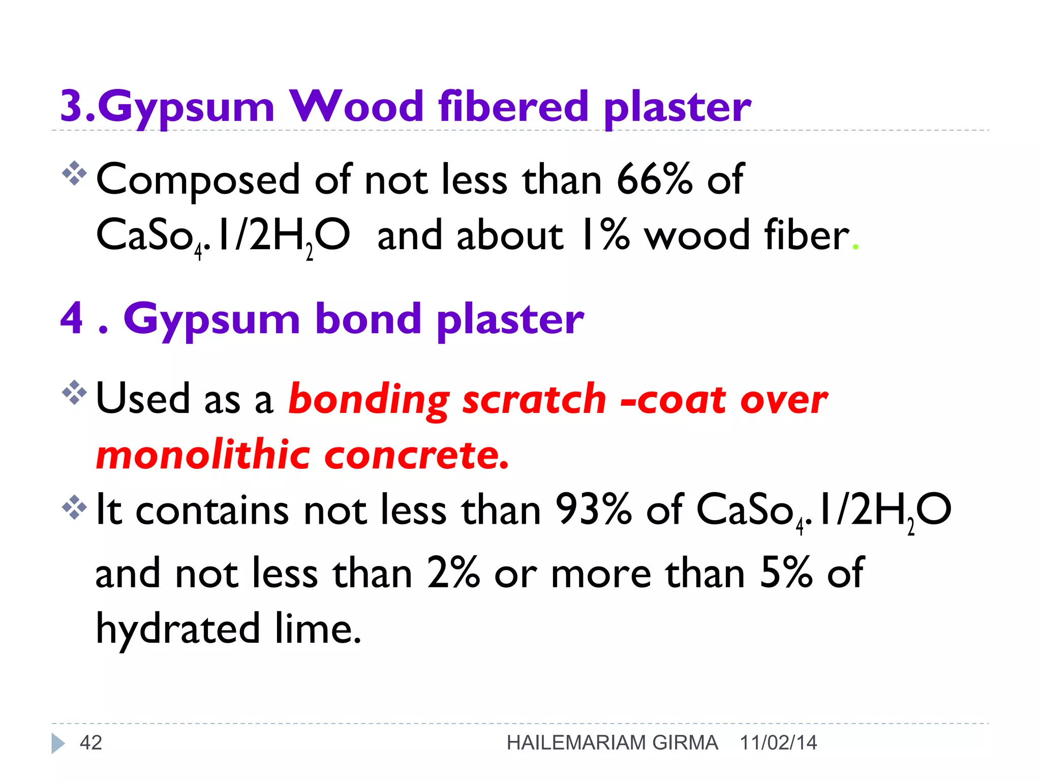 3.Gypsum Wood fibered plaster 
Composed of not less than 66% of 
CaSo4.1/2H2O and about 1% wood fiber. 
4 . Gypsum bond plaster 
Used as a bonding scratch -coat over 
monolithic concrete. 
It contains not less than 93% of CaSo4.1/2H2O 
and not less than 2% or more than 5% of 
hydrated lime. 
42 HAILEMARIAM GIRMA 11/02/14 
 