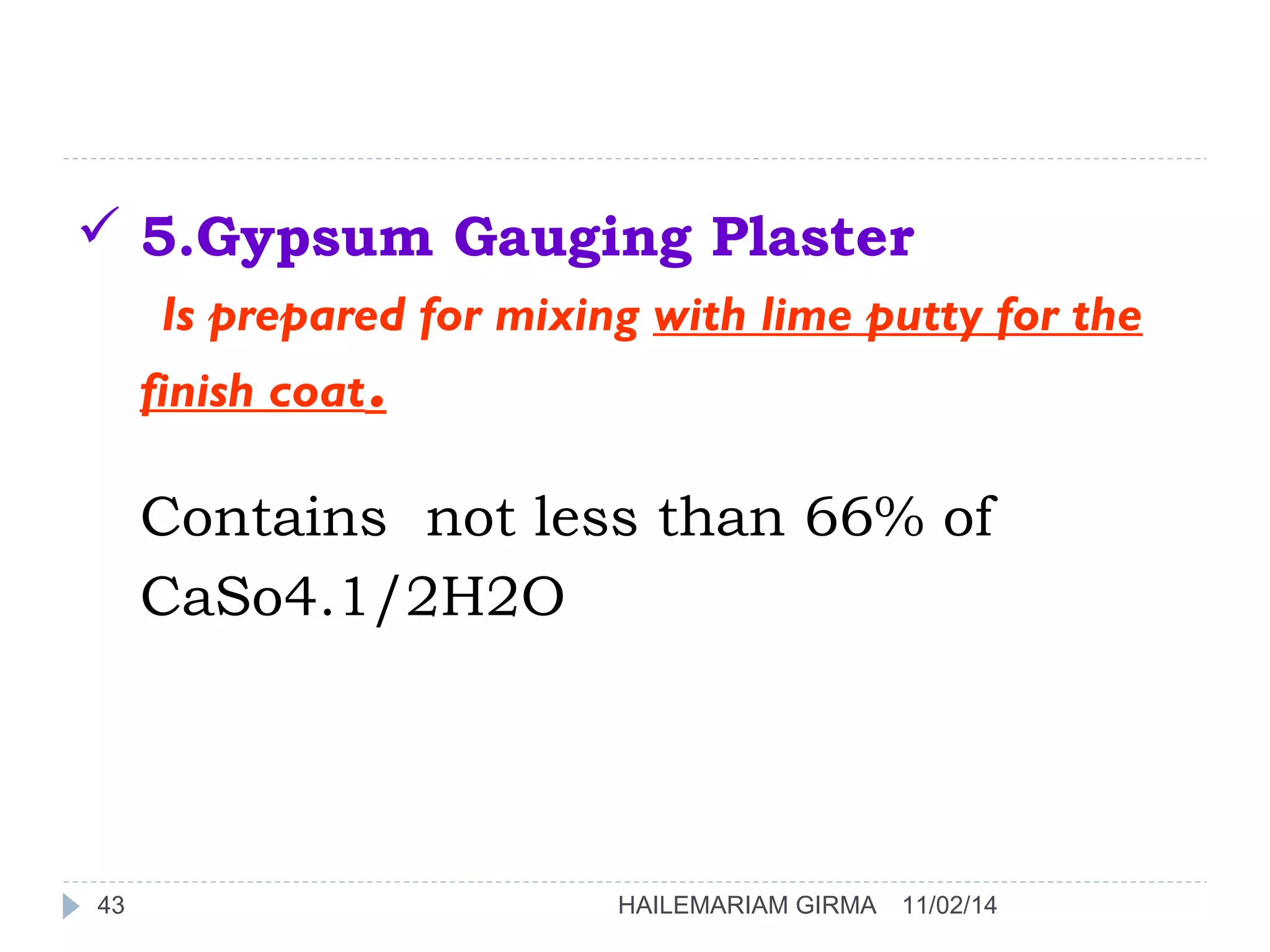 5.Gypsum Gauging Plaster 
Is prepared for mixing with lime putty for the 
finish coat. 
Contains not less than 66% of 
CaSo4.1/2H2O 
43 HAILEMARIAM GIRMA 11/02/14 
 