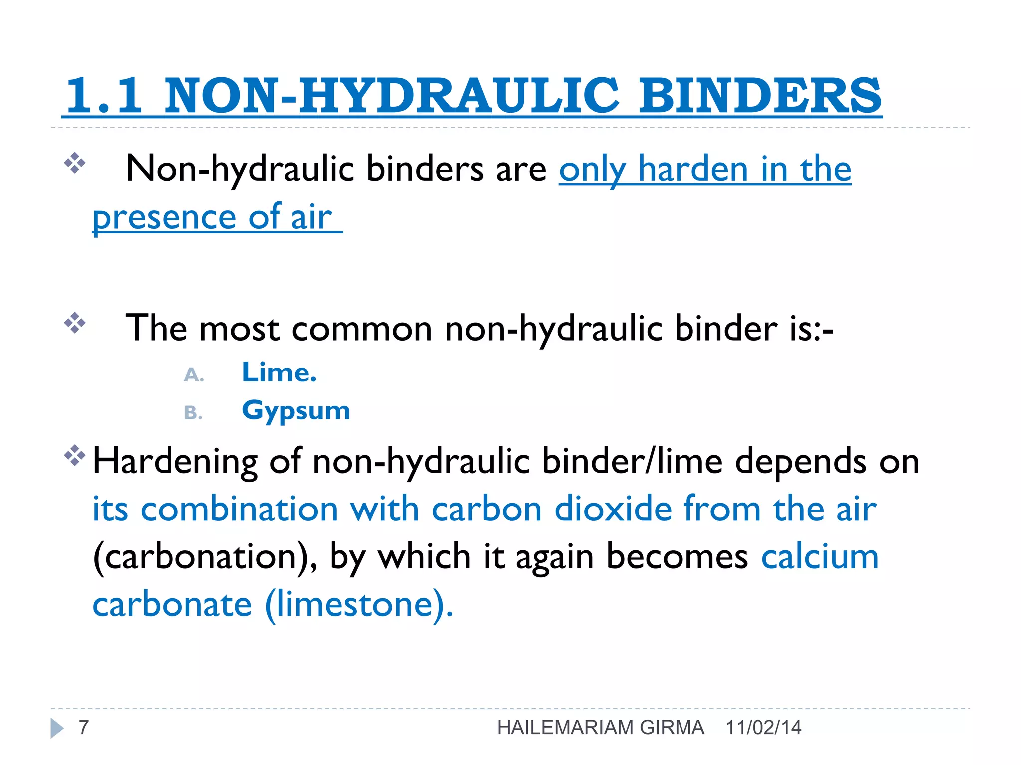 1.1 NON-HYDRAULIC BINDERS 
 Non-hydraulic binders are only harden in the 
presence of air 
 The most common non-hydraulic binder is:- 
A. Lime. 
B. Gypsum 
Hardening of non-hydraulic binder/lime depends on 
its combination with carbon dioxide from the air 
(carbonation), by which it again becomes calcium 
carbonate (limestone). 
7 HAILEMARIAM GIRMA 11/02/14 
 