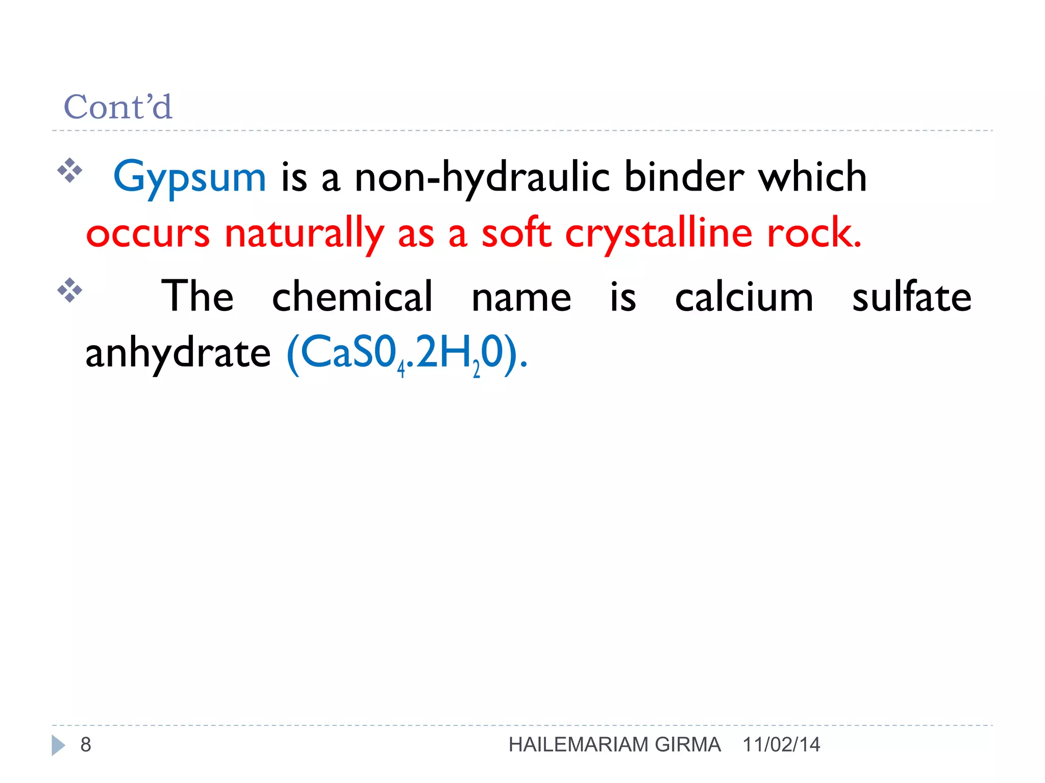 Cont’d 
 Gypsum is a non-hydraulic binder which 
occurs naturally as a soft crystalline rock. 
 The chemical name is calcium sulfate 
anhydrate (CaS04.2H20). 
8 HAILEMARIAM GIRMA 11/02/14 
 