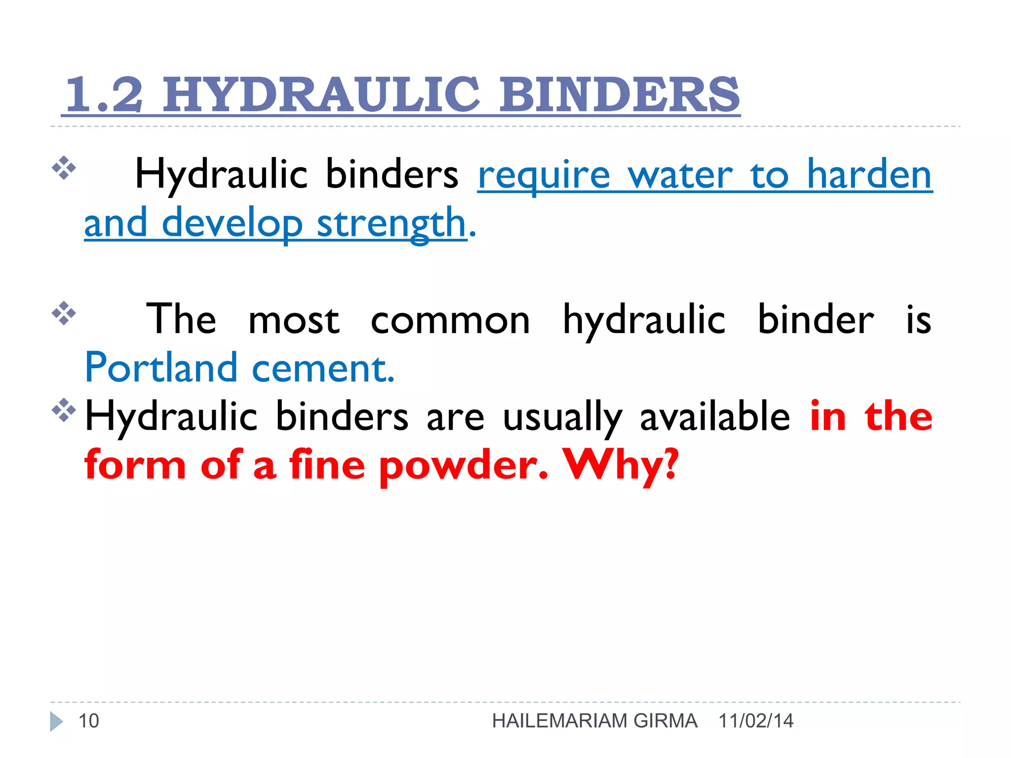 1.2 HYDRAULIC BINDERS 
 Hydraulic binders require water to harden 
and develop strength. 
 The most common hydraulic binder is 
Portland cement. 
Hydraulic binders are usually available in the 
form of a fine powder. Why? 
10 HAILEMARIAM GIRMA 11/02/14 
 