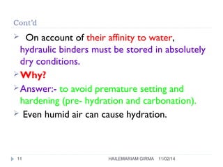 Cont’d 
 On account of their affinity to water, 
hydraulic binders must be stored in absolutely 
dry conditions. 
Why? 
Answer:- to avoid premature setting and 
hardening (pre- hydration and carbonation). 
 Even humid air can cause hydration. 
11 HAILEMARIAM GIRMA 11/02/14 
 