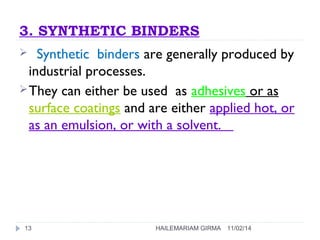 3. SYNTHETIC BINDERS 
 Synthetic binders are generally produced by 
industrial processes. 
They can either be used as adhesives or as 
surface coatings and are either applied hot, or 
as an emulsion, or with a solvent. 
13 HAILEMARIAM GIRMA 11/02/14 
 