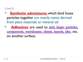 Cont’d 
 Synthetic admixtures which bind loose 
particles together are mainly resins derived 
from plant materials or mineral oil. 
 Adhesives are used to stick larger particles, 
components, membranes, sheets, boards, tiles, etc. 
on another surface. 
14 HAILEMARIAM GIRMA 11/02/14 
 