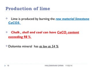 Production of lime 
 Lime is produced by burning the raw material limestone 
CaCO3. 
 Chalk , shell and coal can have CaCO3 content 
exceeding 98 % 
Dolomite mineral has as low as 54 % 
18 HAILEMARIAM GIRMA 11/02/14 
 
