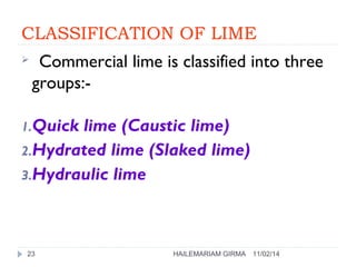CLASSIFICATION OF LIME 
 Commercial lime is classified into three 
groups:- 
1.Quick lime (Caustic lime) 
2.Hydrated lime (Slaked lime) 
3.Hydraulic lime 
23 HAILEMARIAM GIRMA 11/02/14 
 