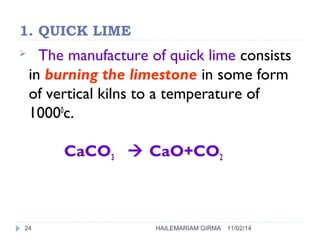 1. QUICK LIME 
 The manufacture of quick lime consists 
in burning the limestone in some form 
of vertical kilns to a temperature of 
10000c. 
CaCO3  CaO+CO2 
24 HAILEMARIAM GIRMA 11/02/14 
 