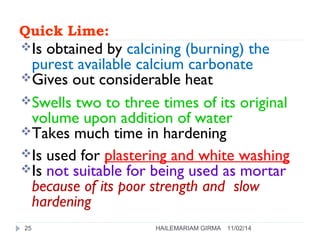 Quick Lime: 
Is obtained by calcining (burning) the 
purest available calcium carbonate 
Gives out considerable heat 
Swells two to three times of its original 
volume upon addition of water 
Takes much time in hardening 
Is used for plastering and white washing 
Is not suitable for being used as mortar 
because of its poor strength and slow 
hardening 
25 HAILEMARIAM GIRMA 11/02/14 
 