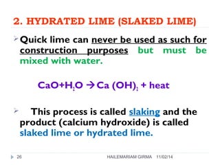 2. HYDRATED LIME (SLAKED LIME) 
Quick lime can never be used as such for 
construction purposes but must be 
mixed with water. 
CaO+H2O Ca (OH)2 + heat 
 This process is called slaking and the 
product (calcium hydroxide) is called 
slaked lime or hydrated lime. 
26 HAILEMARIAM GIRMA 11/02/14 
 