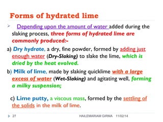 Forms of hydrated lime 
 Depending upon the amount of water added during the 
slaking process, three forms of hydrated lime are 
commonly produced:- 
a) Dry hydrate, a dry, fine powder, formed by adding just 
enough water (Dry-Slaking) to slake the lime, which is 
dried by the heat evolved. 
b) Milk of lime, made by slaking quicklime with a large 
excess of water (Wet-Slaking) and agitating well, forming 
a milky suspension; 
c) Lime putty, a viscous mass, formed by the settling of 
the solids in the milk of lime. 
27 HAILEMARIAM GIRMA 11/02/14 
 
