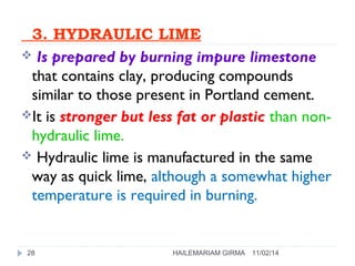 3. HYDRAULIC LIME 
 Is prepared by burning impure limestone 
that contains clay, producing compounds 
similar to those present in Portland cement. 
It is stronger but less fat or plastic than non-hydraulic 
lime. 
 Hydraulic lime is manufactured in the same 
way as quick lime, although a somewhat higher 
temperature is required in burning. 
28 HAILEMARIAM GIRMA 11/02/14 
 