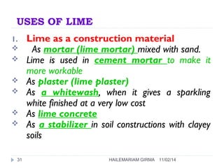 USES OF LIME 
1. Lime as a construction material 
 As mortar (lime mortar) mixed with sand. 
 Lime is used in cement mortar to make it 
more workable 
 As plaster (lime plaster) 
 As a whitewash, when it gives a sparkling 
white finished at a very low cost 
 As lime concrete 
 As a stabilizer in soil constructions with clayey 
soils 
31 HAILEMARIAM GIRMA 11/02/14 
 
