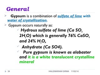 General 
 Gypsum is a combination of sulfate of lime with 
water of crystallization. 
 Gypsum occurs naturally as: 
 Hydrous sulfate of lime (Ca SO4 
2H2O) which is generally 76% CaSO4 
and 24% H2O, 
 Anhydrate (Ca SO4). 
 Pure gypsum is known as alabaster 
and it is a white translucent crystalline 
mineral 
34 HAILEMARIAM GIRMA 11/02/14 
 